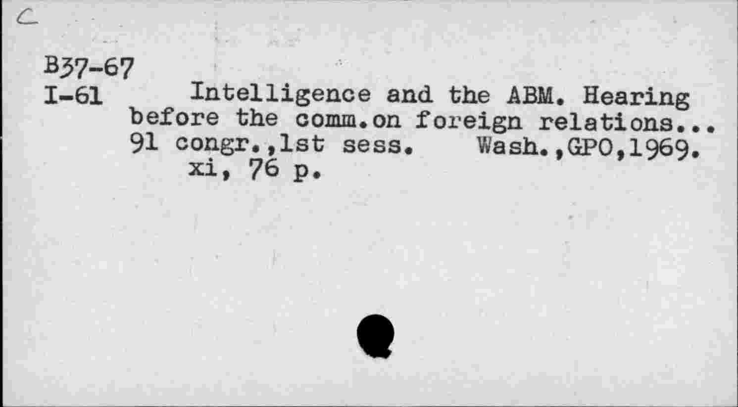 ﻿c_
**37-67
1-61 Intelligence and the ABM. Hearing before the comm.on foreign relations... 91 congr.,lst sess. Wash.,GPO,1969.
xi, 76 p.